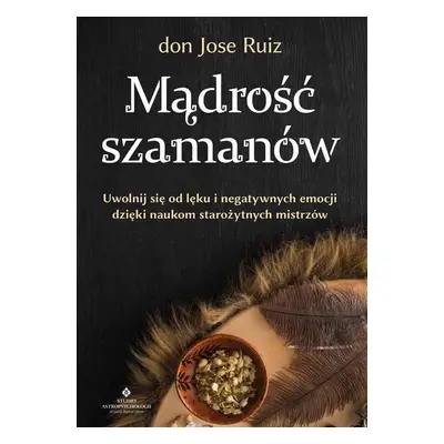 Mądrość szamanów. Uwolnij się od lęku i negatywnych emocji dzięki naukom starożytnych mistrzów